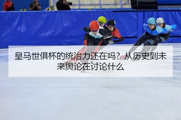 皇马世俱杯的统治力还在吗？从历史到未来舆论在讨论什么